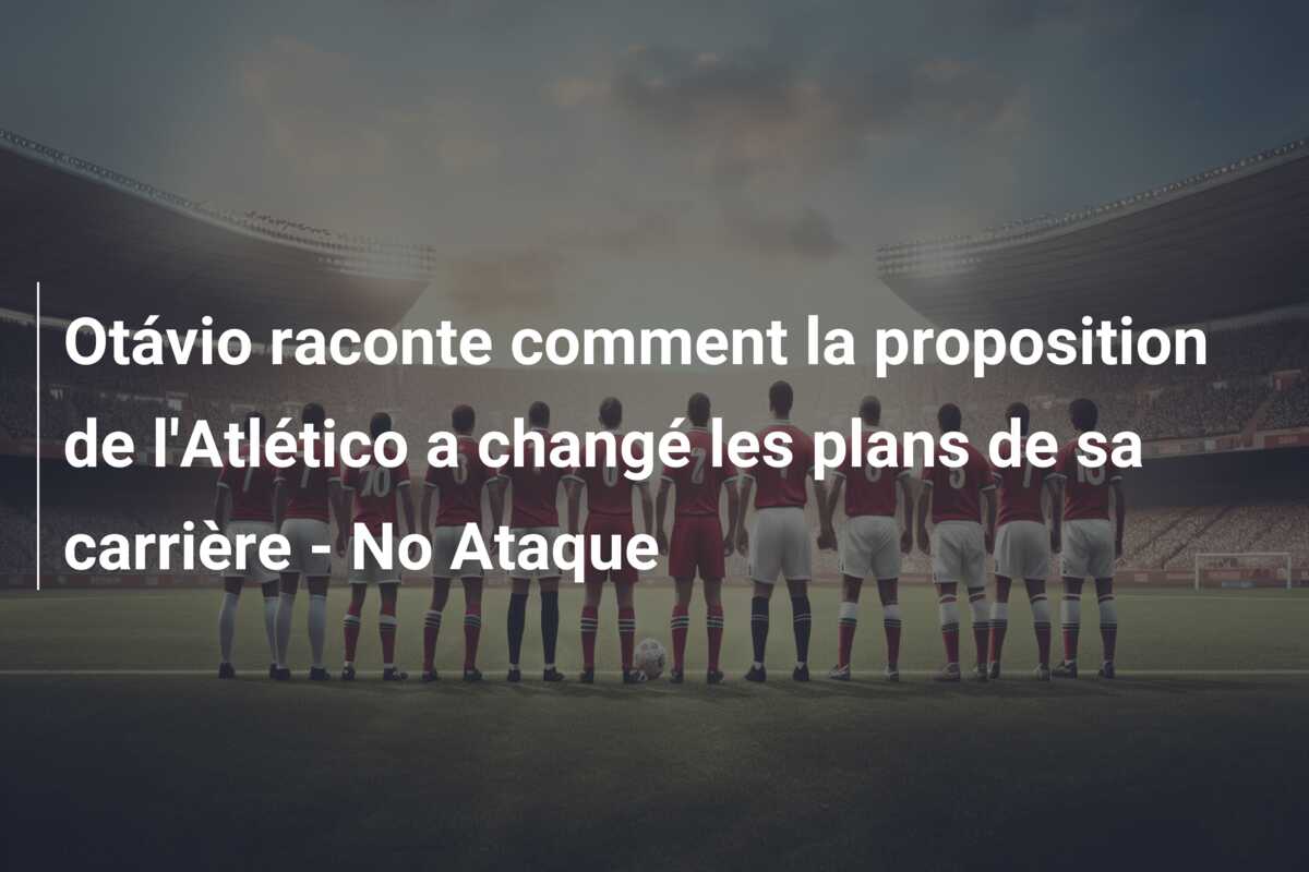 Otávio raconte comment la proposition de l’Atlético a changé les plans de sa carrière – No Ataque