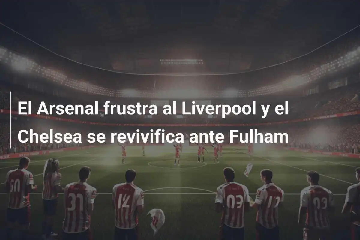 El Arsenal frustra al Liverpool y el Chelsea se revivifica ante Fulham