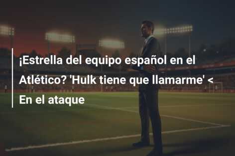 ¡Estrella del equipo español en el Atlético? ‘Hulk tiene que llamarme’ < En el ataque