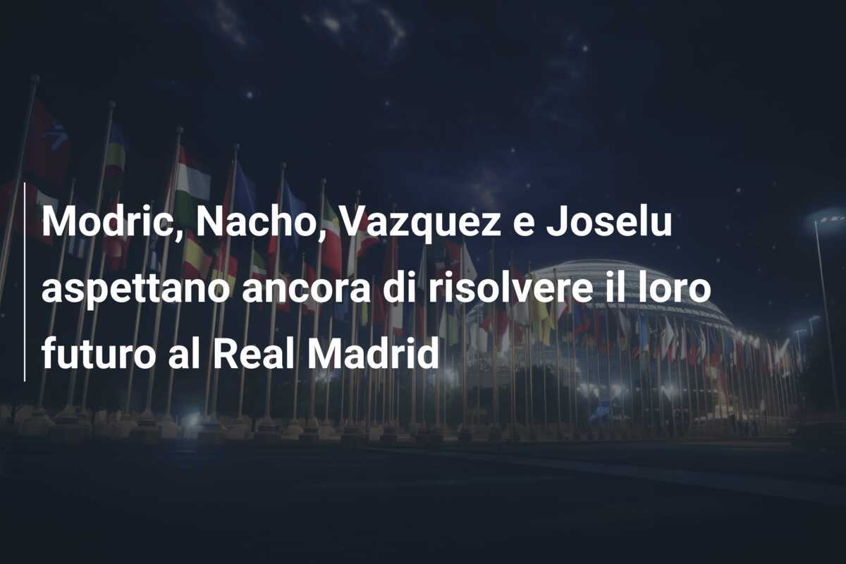 Modric, Nacho, Vazquez e Joselu aspettano ancora di risolvere il loro futuro al Real Madrid