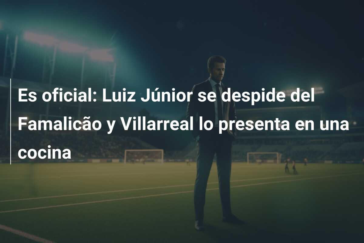 Es oficial: Luiz Júnior se despide del Famalicão y Villarreal lo presenta en una cocina