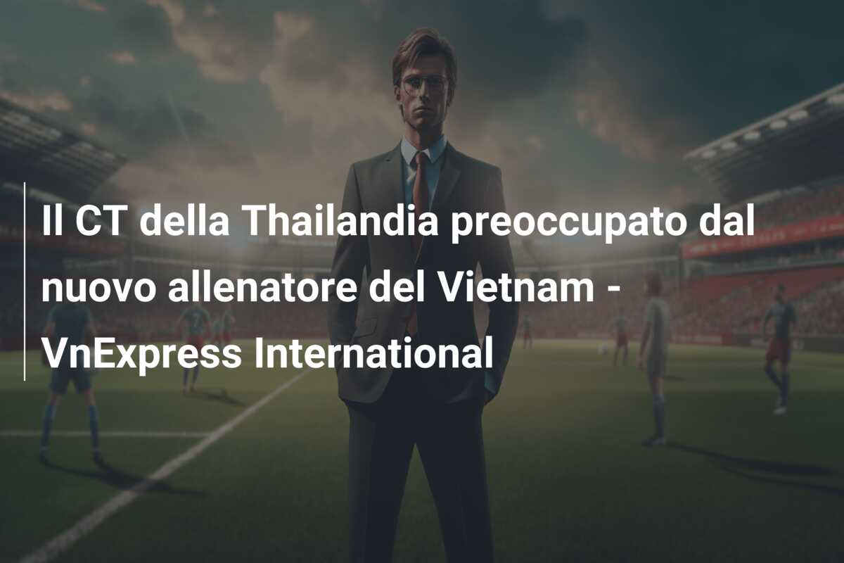 Il CT della Thailandia preoccupato dal nuovo allenatore del Vietnam – VnExpress International