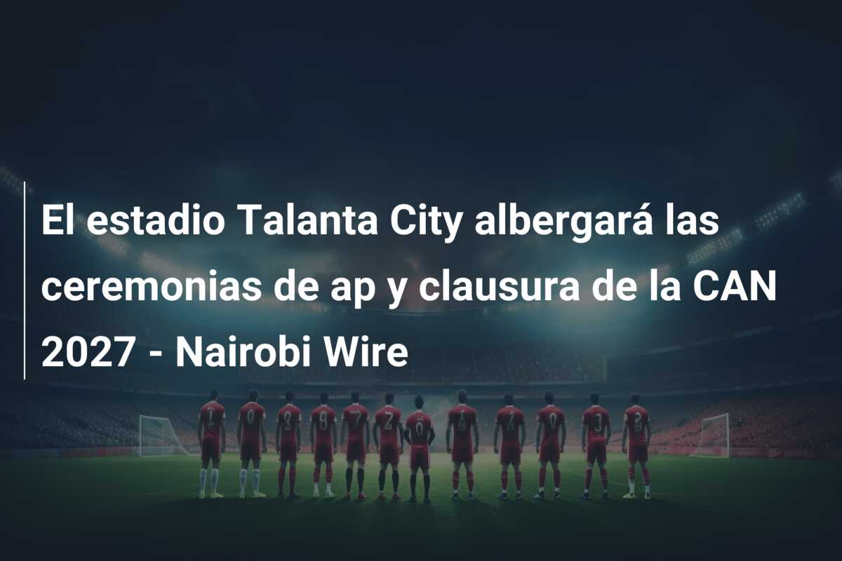 El estadio Talanta City albergará las ceremonias de ap y clausura de la CAN 2027 – Nairobi Wire