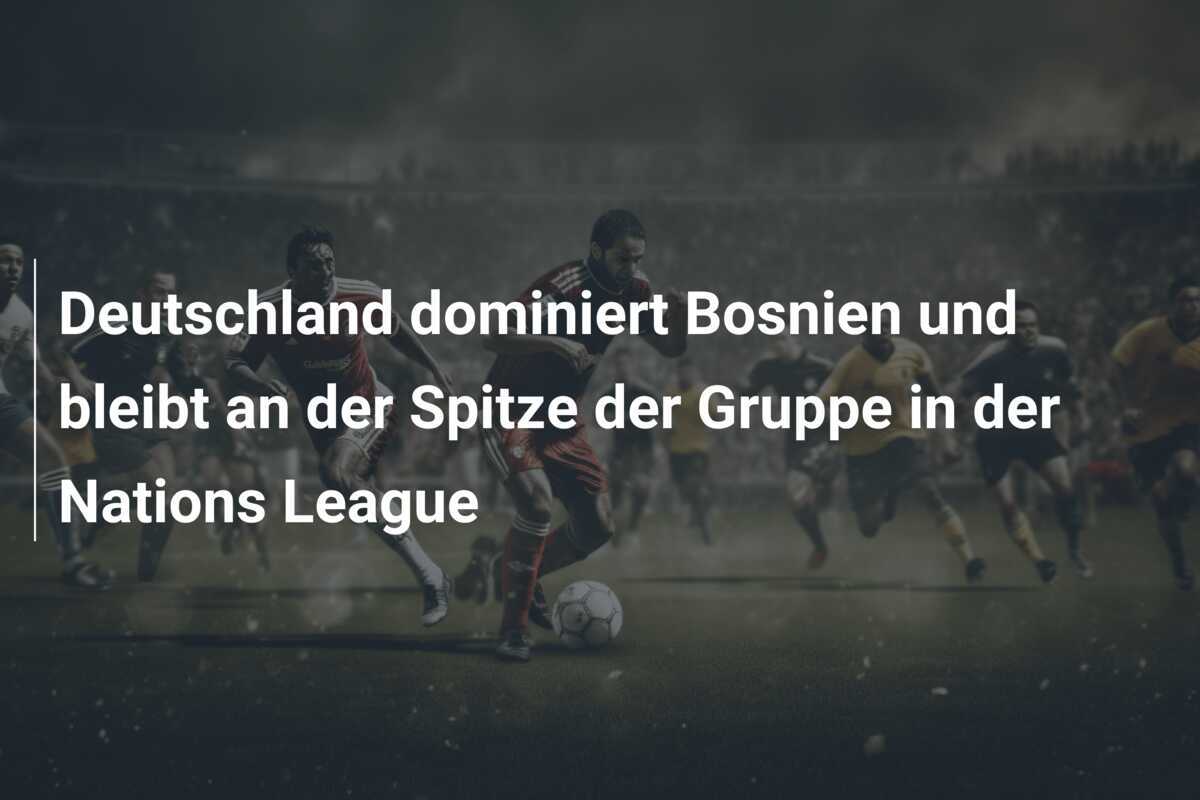 Deutschland dominiert Bosnien und bleibt an der Spitze der Gruppe in der Nations League