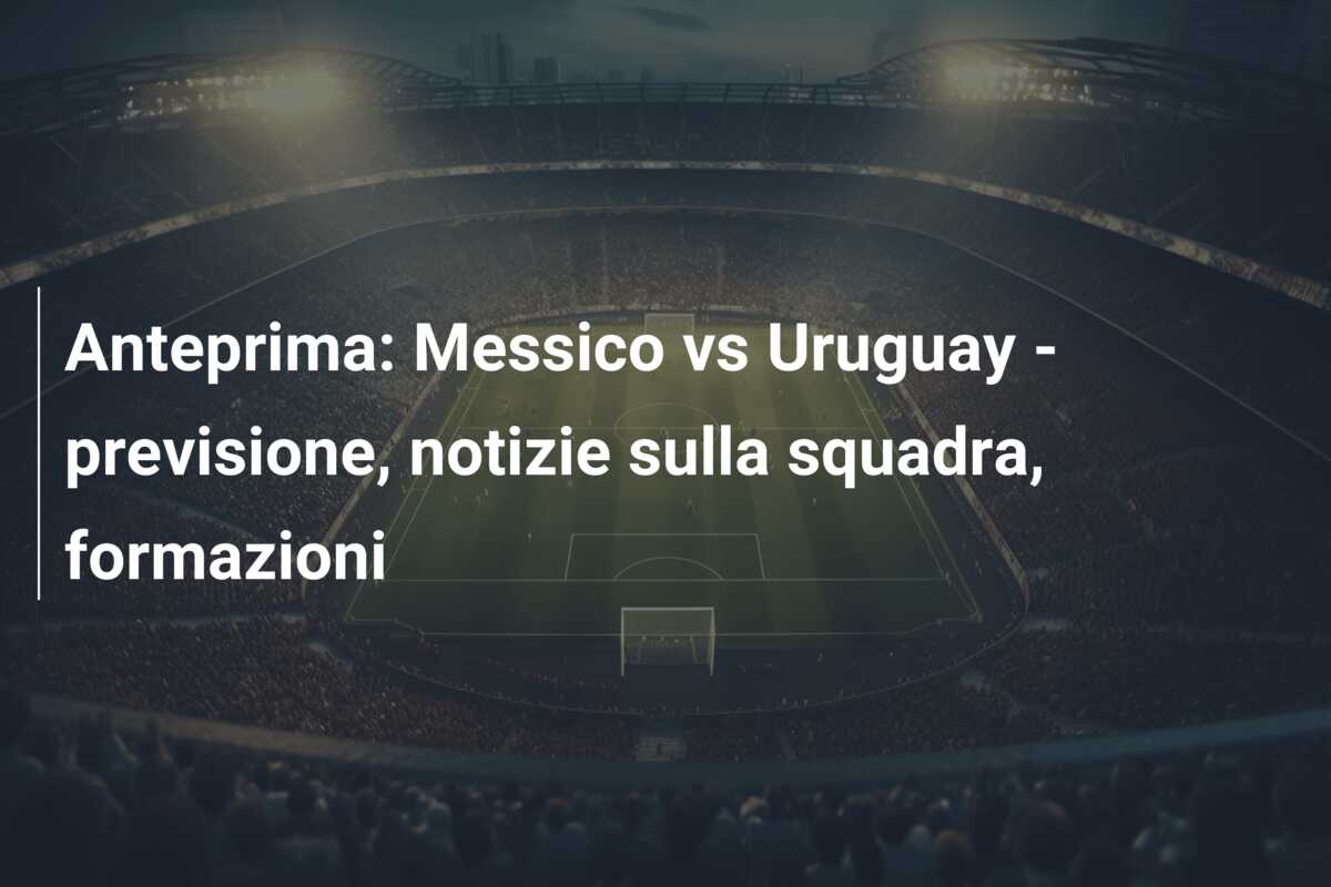 Anteprima: Messico vs Uruguay – previsione, notizie sulla squadra, formazioni