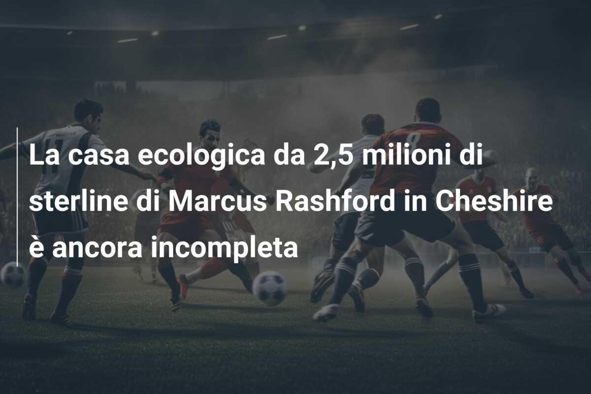La casa ecologica da 2,5 milioni di sterline di Marcus Rashford in Cheshire è ancora incompleta