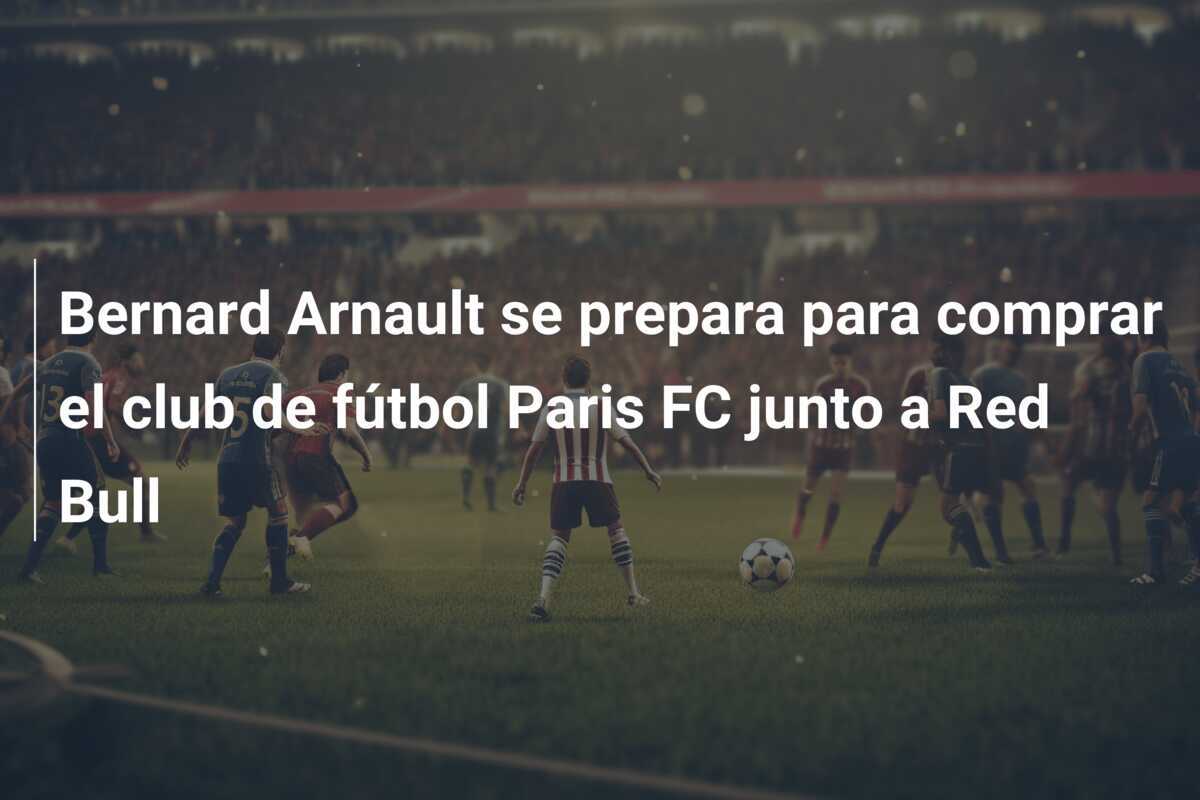 Bernard Arnault se prepara para comprar el club de fútbol Paris FC junto a Red Bull