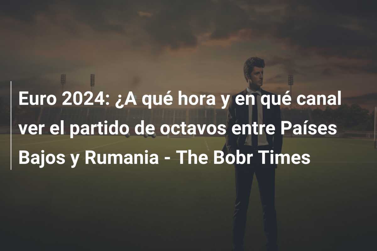 Euro 2024: ¿A qué hora y en qué canal ver el partido de octavos entre Países Bajos y Rumania – The Bobr Times