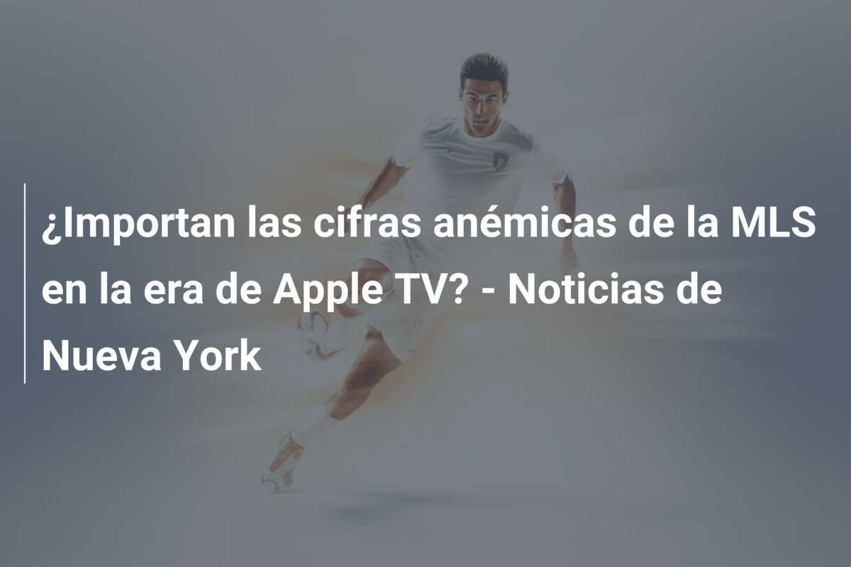 ¿Importan las cifras anémicas de la MLS en la era de Apple TV? - Noticias de Nueva York