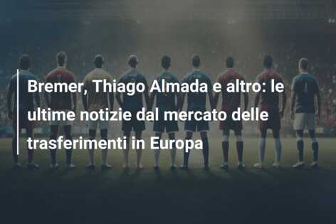 Bremer, Thiago Almada e altro: le ultime notizie dal mercato delle trasferimenti in Europa