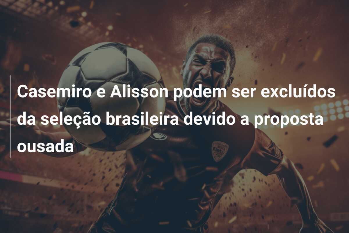 Casemiro e Alisson podem ser excluídos da seleção brasileira devido a proposta ousada