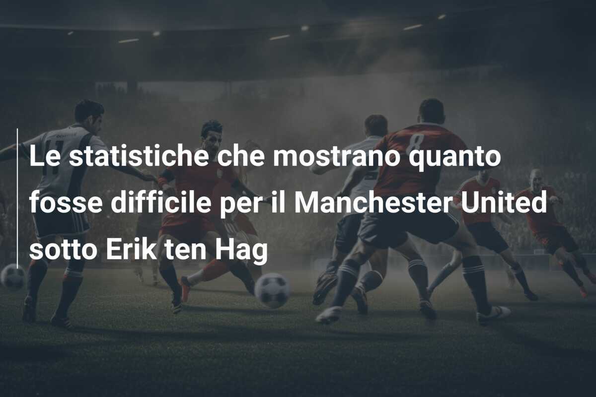 Le statistiche che mostrano quanto fosse difficile per il Manchester United sotto Erik ten Hag