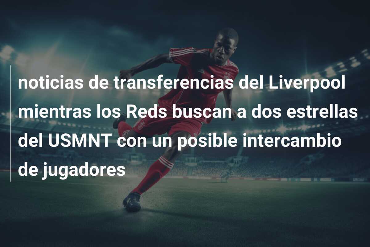 noticias de transferencias del Liverpool mientras los Reds buscan a dos estrellas del USMNT con un posible intercambio de jugadores