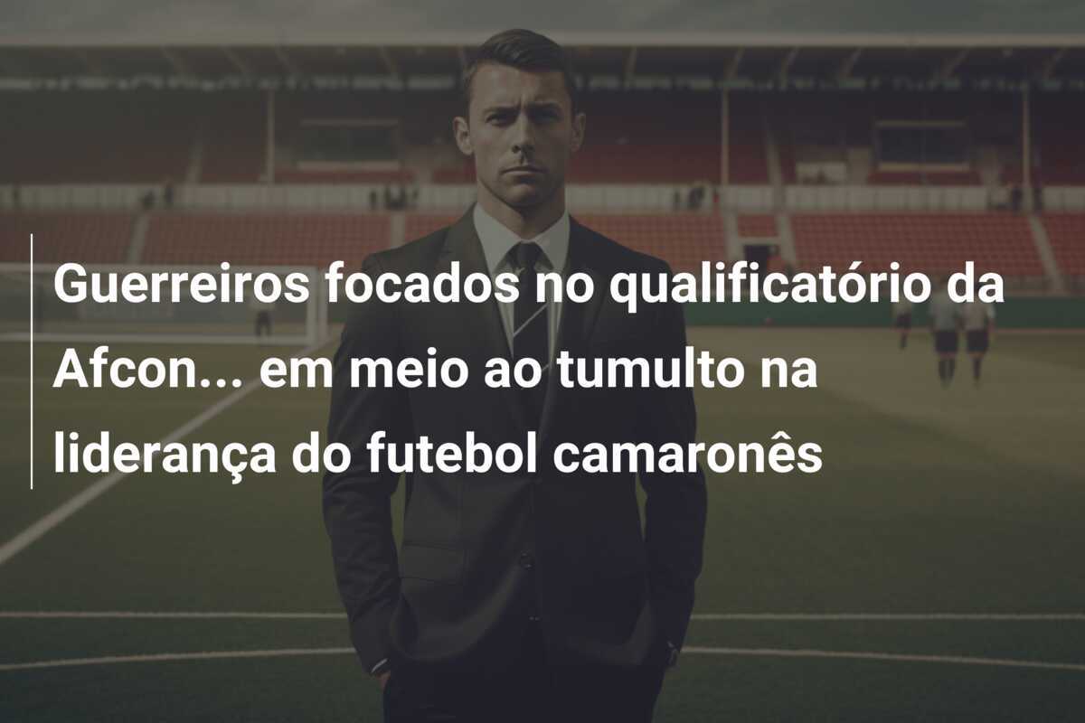 Guerreiros focados no qualificatório da Afcon… em meio ao tumulto na liderança do futebol camaronês