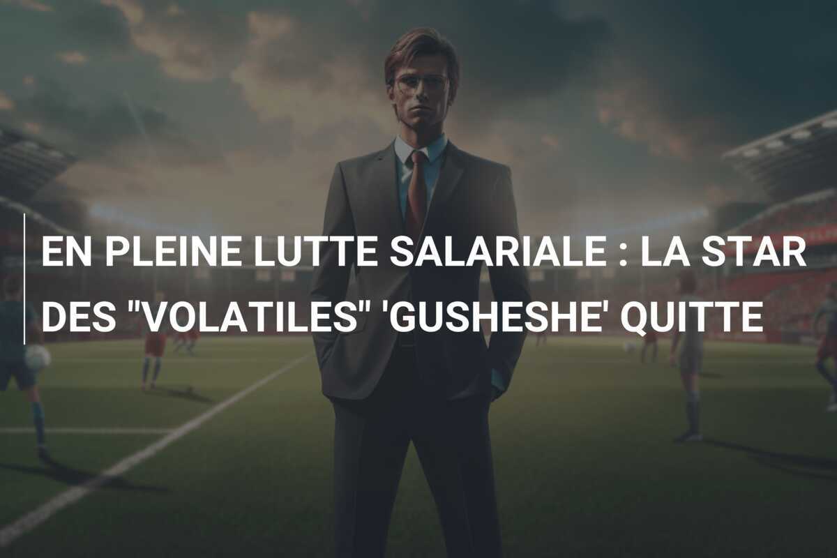 EN PLEINE LUTTE SALARIALE : LA STAR DES "VOLATILES" 'GUSHESHE' QUITTE