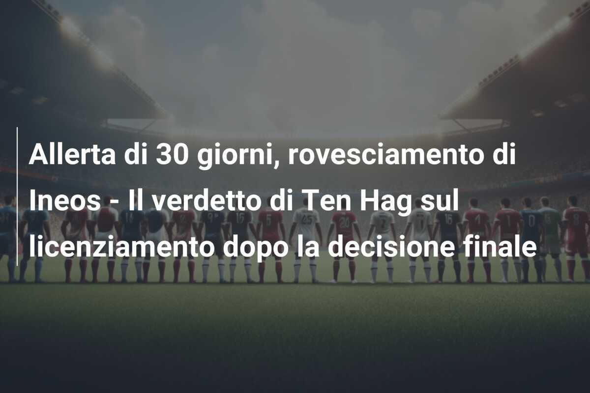 Allerta di 30 giorni, rovesciamento di Ineos - Il verdetto di Ten Hag sul licenziamento dopo la decisione finale