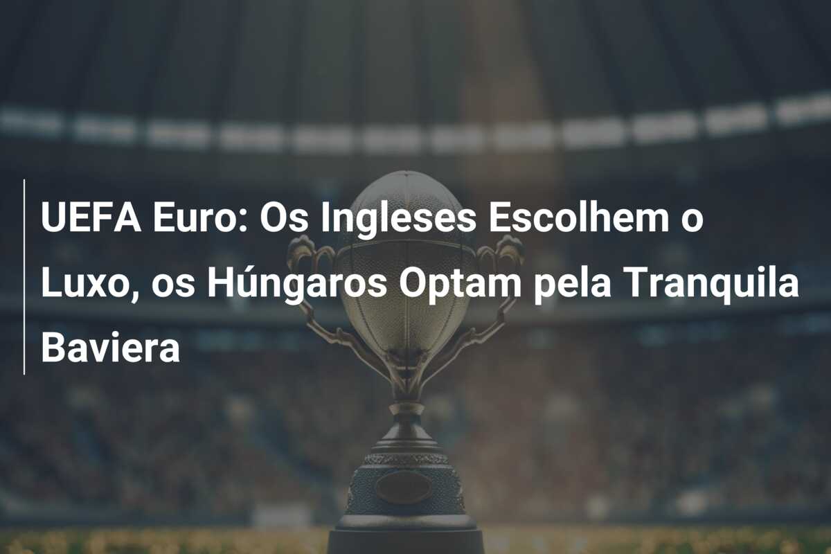 UEFA Euro: Os Ingleses Escolhem o Luxo, os Húngaros Optam pela Tranquila Baviera