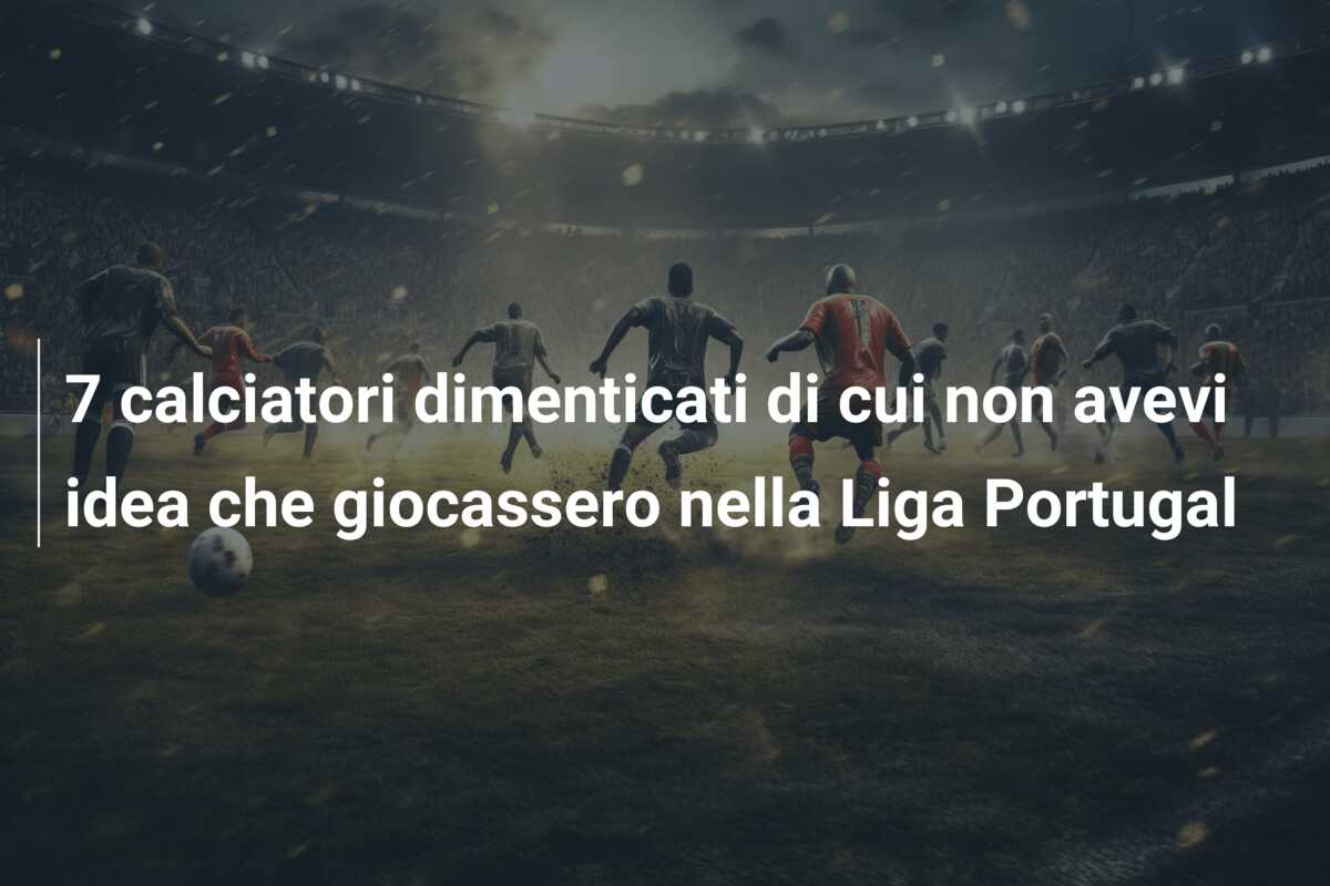 7 calciatori dimenticati di cui non avevi idea che giocassero nella Liga Portugal