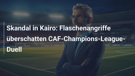 Skandal in Kairo: Flaschenangriffe überschatten CAF-Champions-League-Duell