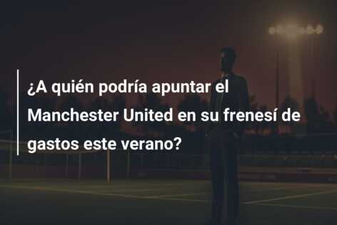 ¿A quién podría apuntar el Manchester United en su frenesí de gastos este verano?