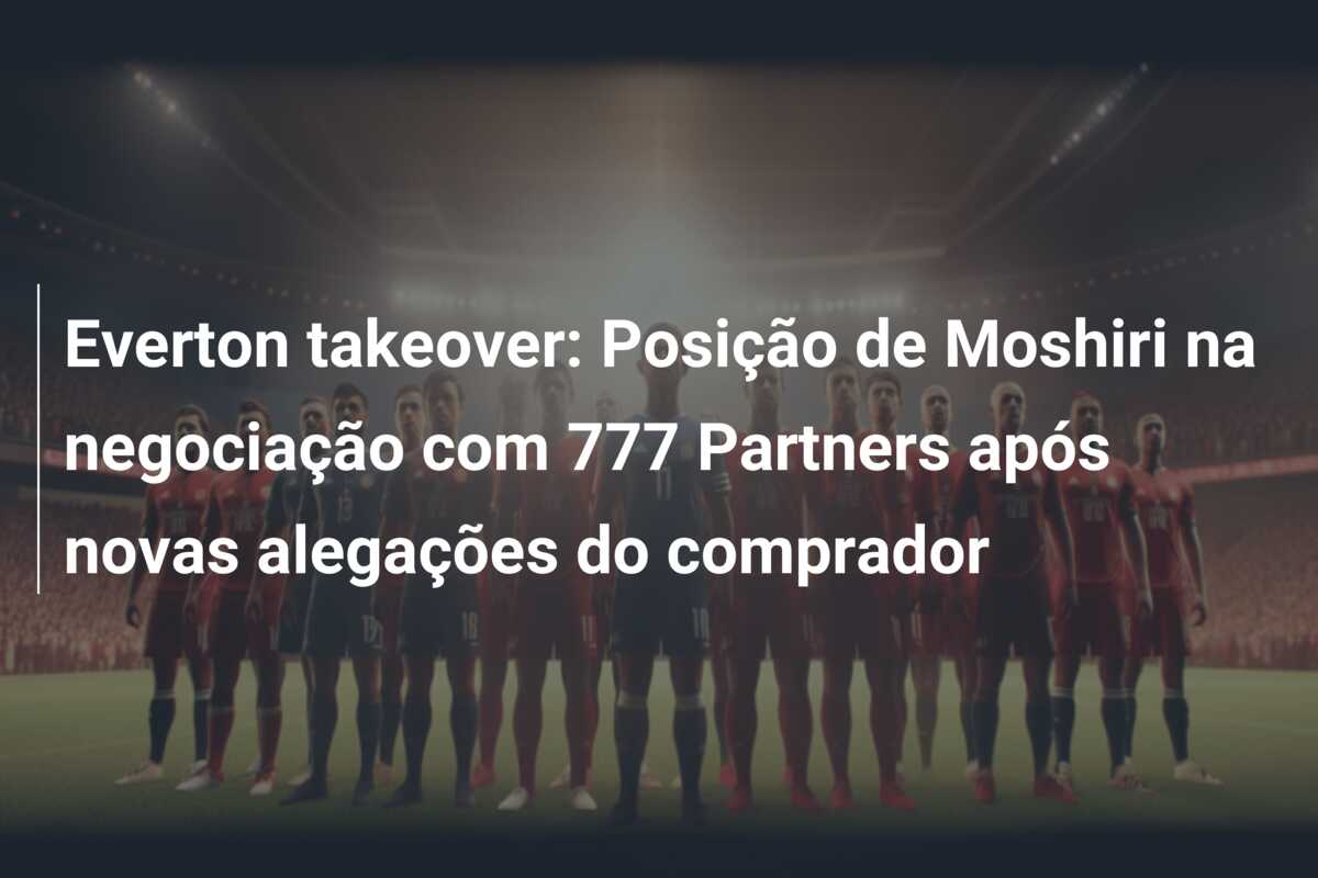Everton takeover: Posição de Moshiri na negociação com 777 Partners após novas alegações do comprador