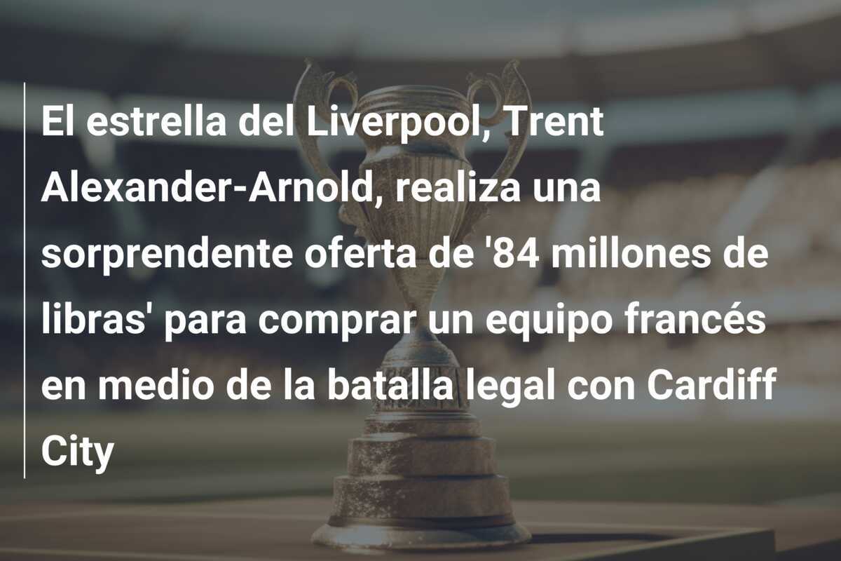 El estrella del Liverpool, Trent Alexander-Arnold, realiza una sorprendente oferta de '84 millones de libras' para comprar un equipo francés en medio de la batalla legal con Cardiff City