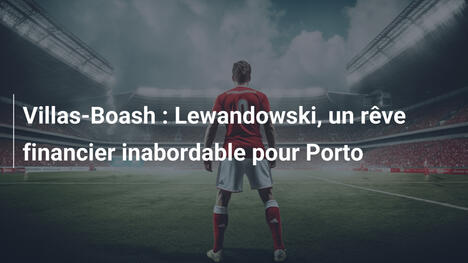 Villas-Boash : Lewandowski, un rêve financier inabordable pour Porto