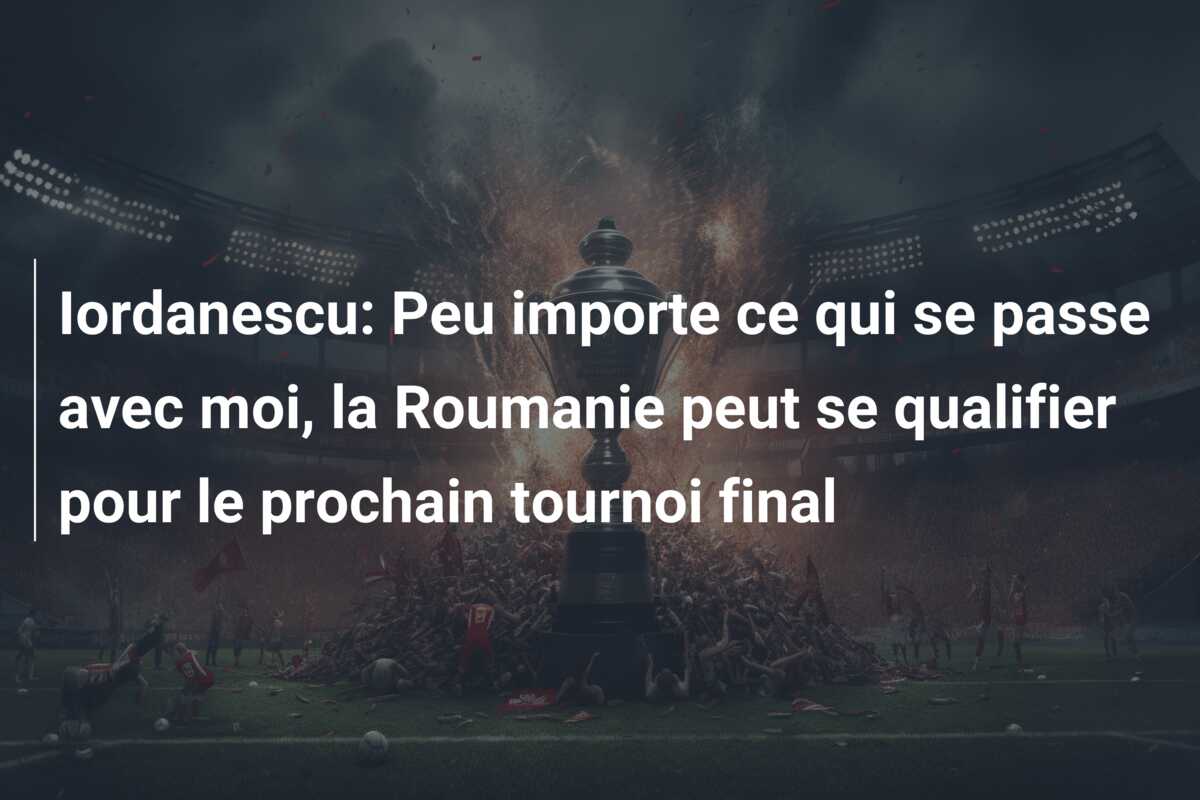 Iordanescu: Peu importe ce qui se passe avec moi, la Roumanie peut se qualifier pour le prochain tournoi final