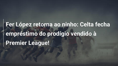 Fer López retorna ao ninho: Celta fecha empréstimo do prodígio vendido à Premier League!