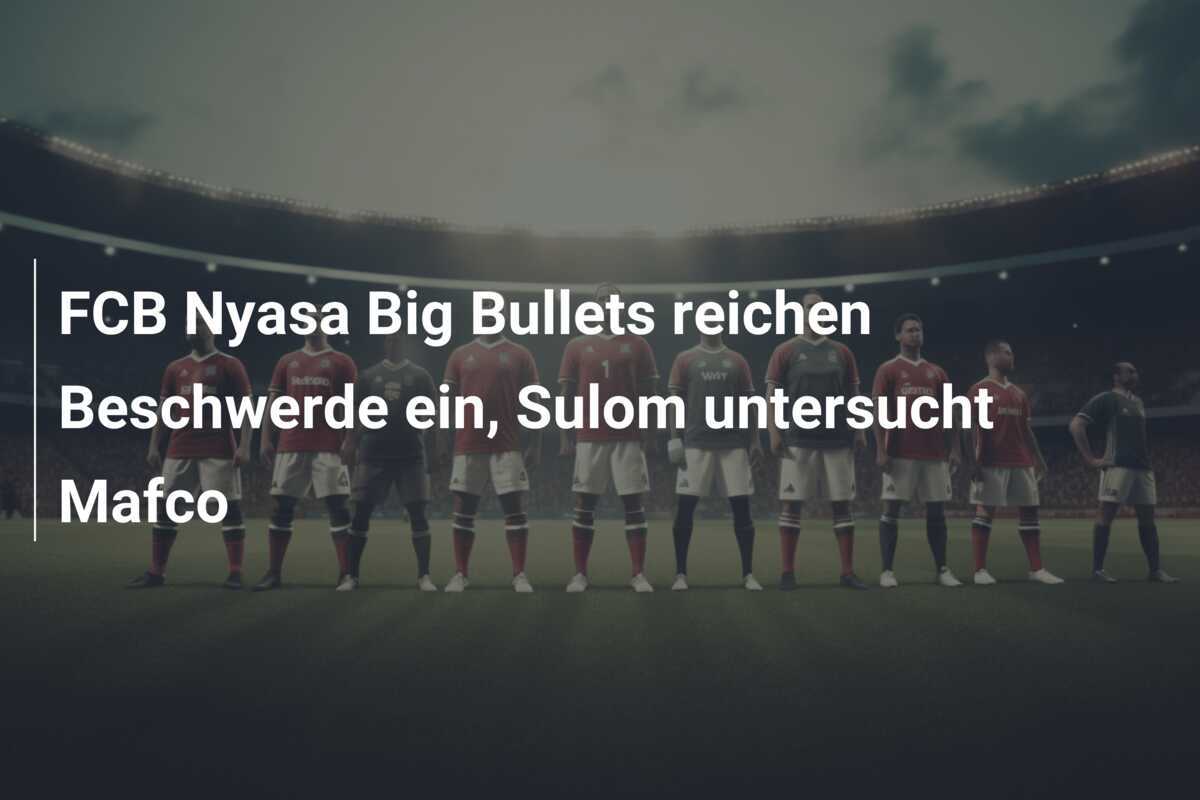 FCB Nyasa Big Bullets reichen Beschwerde ein, Sulom untersucht Mafco