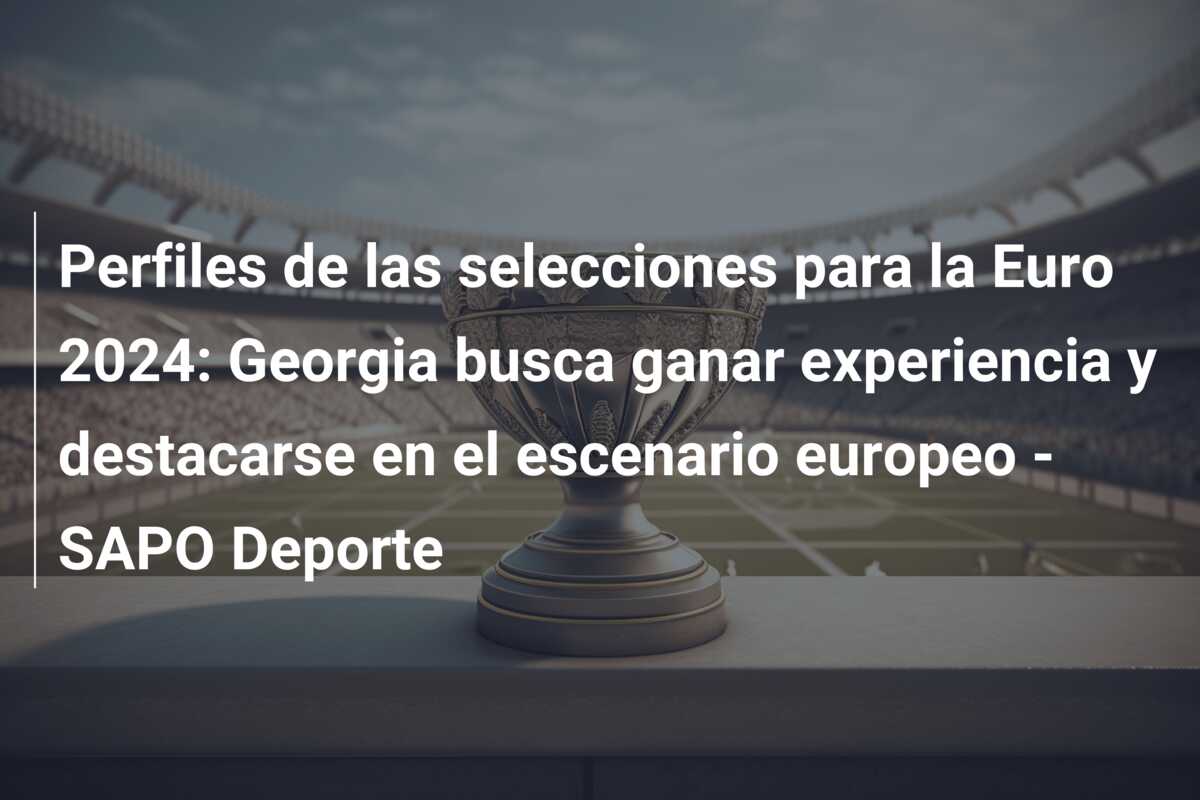 Perfiles de las selecciones para la Euro 2024: Georgia busca ganar experiencia y destacarse en el escenario europeo – SAPO Deporte