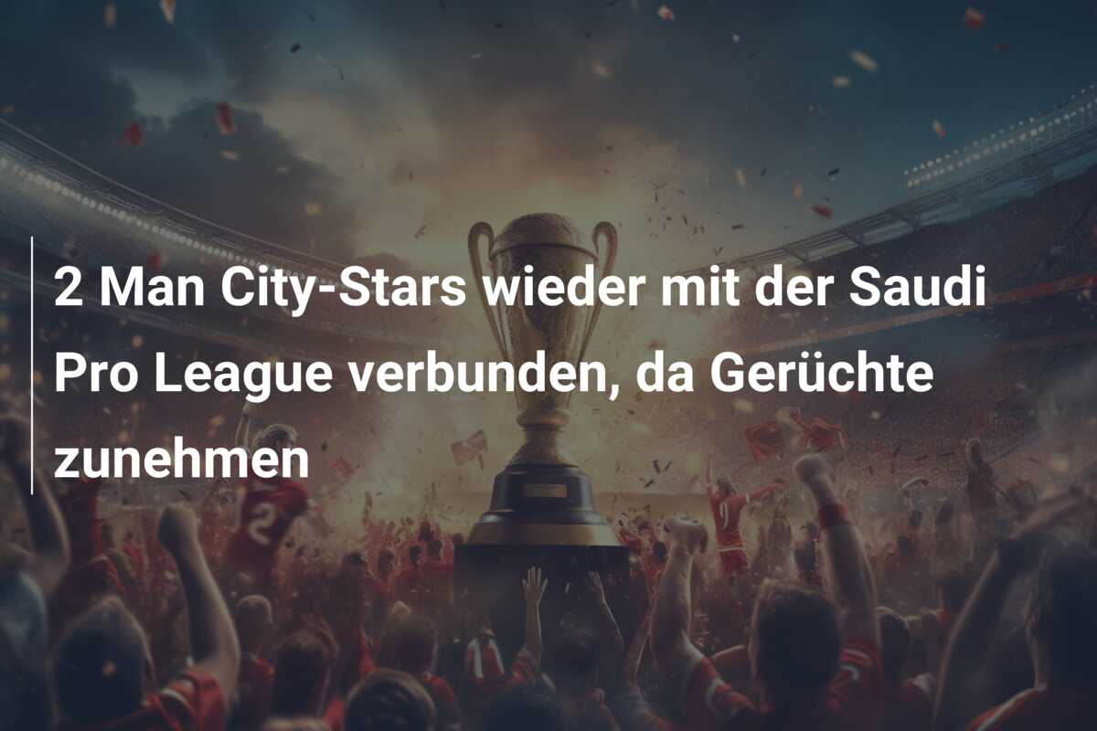 2 Man City-Stars wieder mit der Saudi Pro League verbunden, da Gerüchte zunehmen