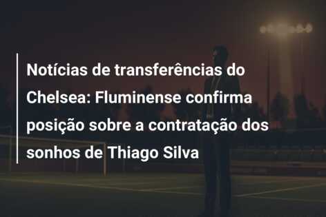 Notícias de transferências do Chelsea: Fluminense confirma posição sobre a contratação dos sonhos de Thiago Silva
