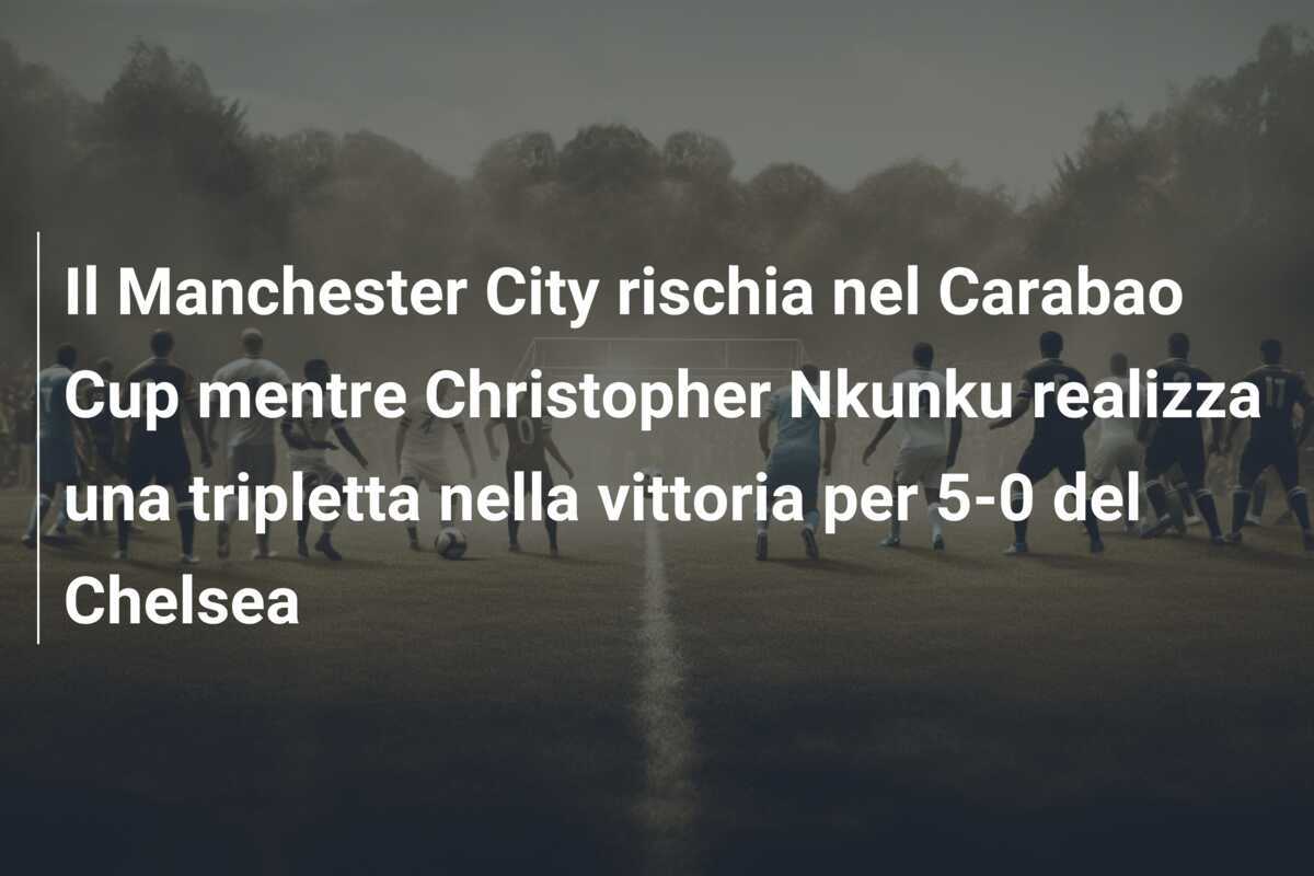Il Manchester City rischia nel Carabao Cup mentre Christopher Nkunku realizza una tripletta nella vittoria per 5-0 del Chelsea