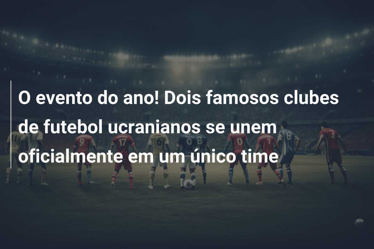 O evento do ano! Dois famosos clubes de futebol ucranianos se unem oficialmente em um único time
