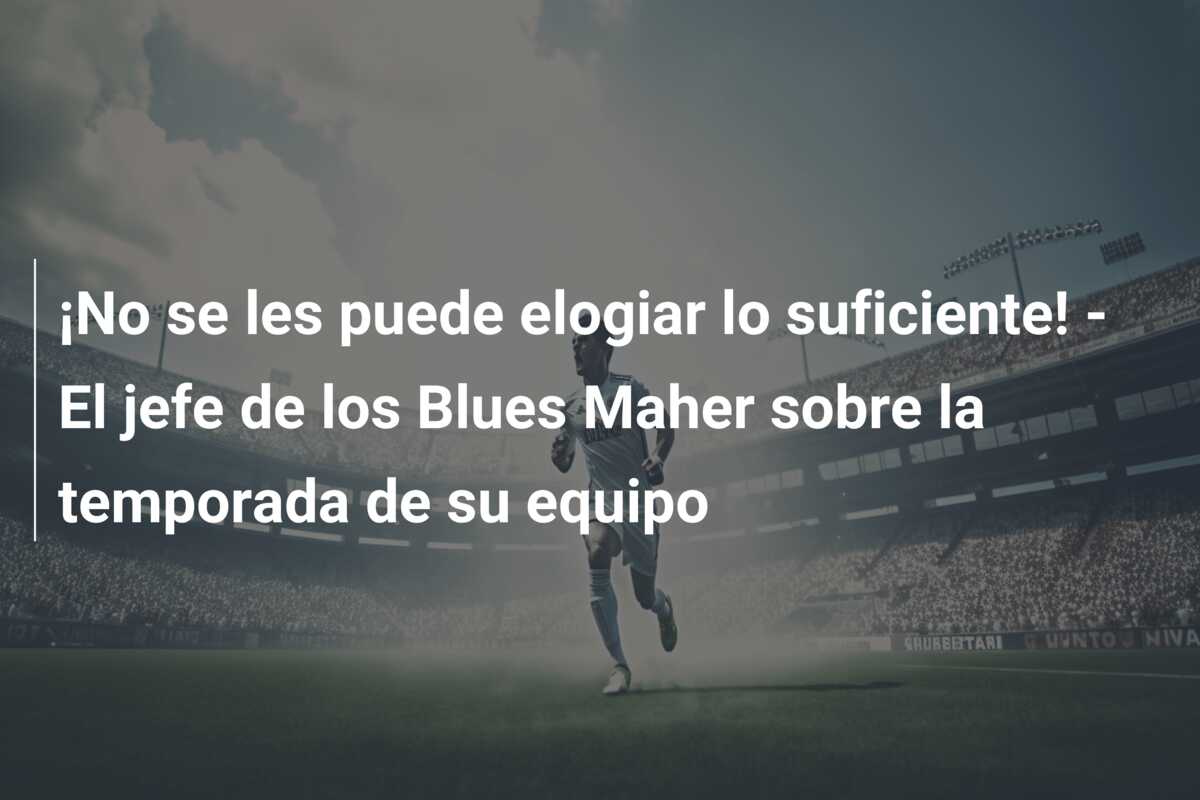 ¡No se les puede elogiar lo suficiente! – El jefe de los Blues Maher sobre la temporada de su equipo