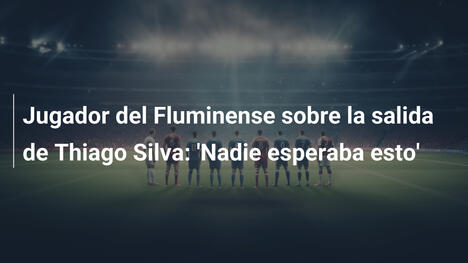 Jugador del Fluminense sobre la salida de Thiago Silva: 'Nadie esperaba esto'