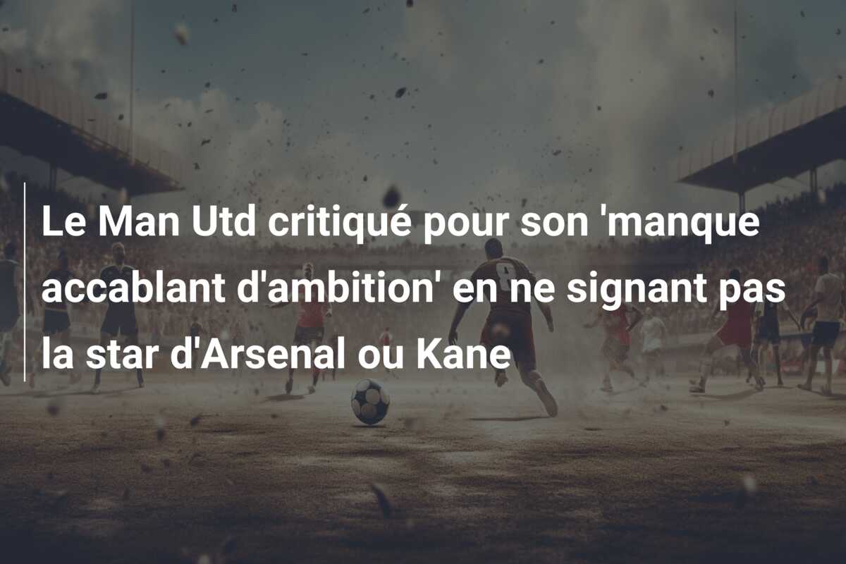 Le Man Utd critiqué pour son ‘manque accablant d’ambition’ en ne signant pas la star d’Arsenal ou Kane