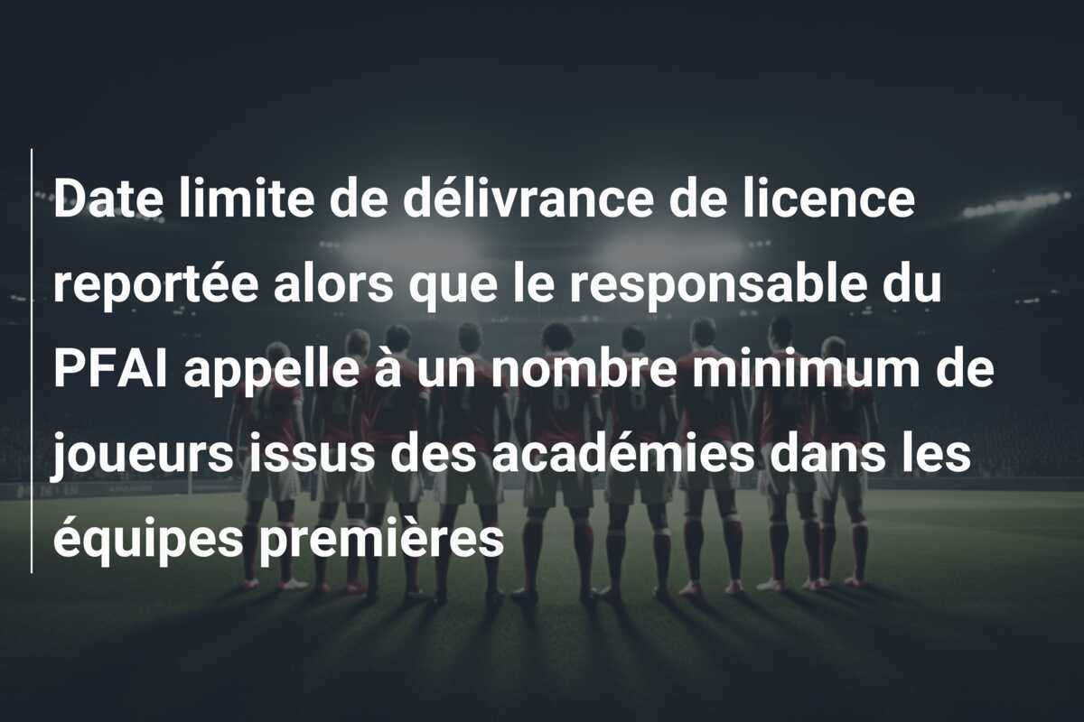 Date limite de délivrance de licence reportée alors que le responsable du PFAI appelle à un nombre minimum de joueurs issus des académies dans les équipes premières