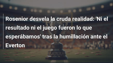 Rosenior desvela la cruda realidad: 'Ni el resultado ni el juego fueron lo que esperábamos' tras la humillación ante el Everton