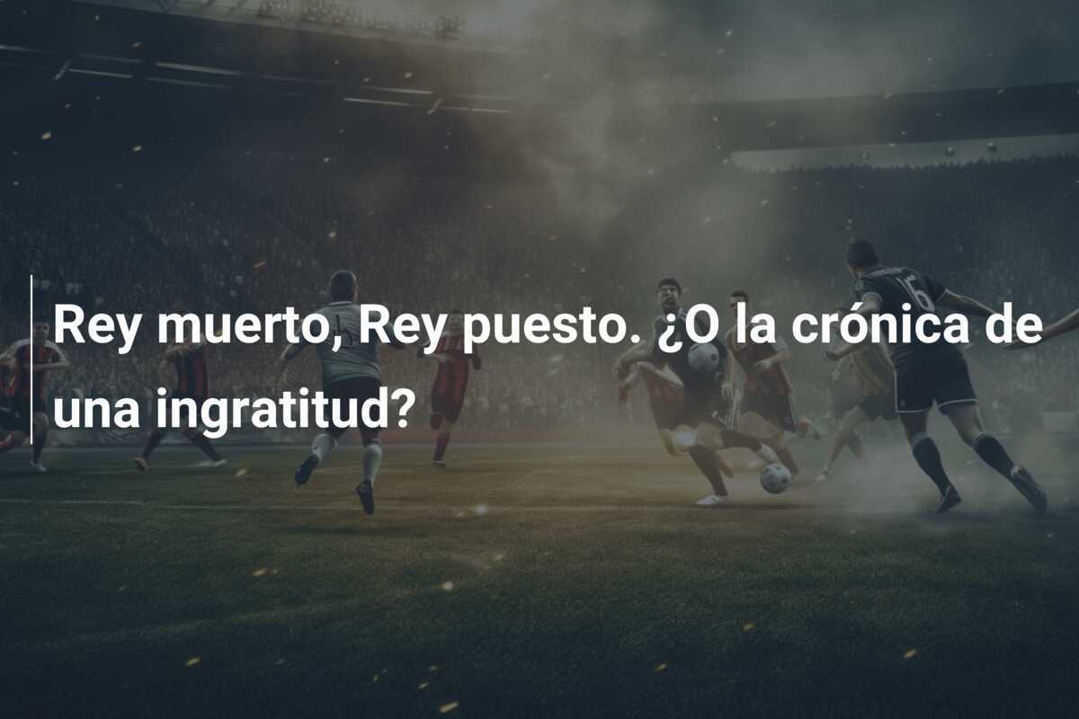Rey muerto, Rey puesto. ¿O la crónica de una ingratitud?