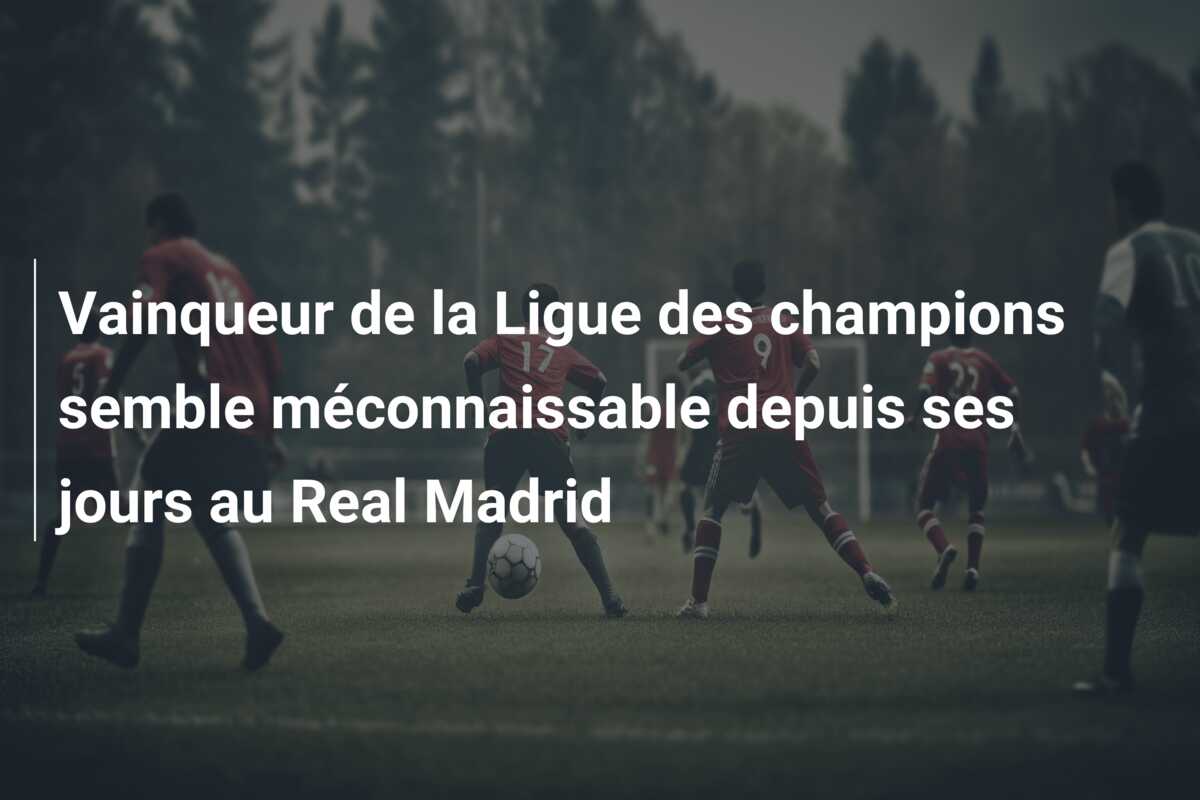 Vainqueur de la Ligue des champions semble méconnaissable depuis ses jours au Real Madrid