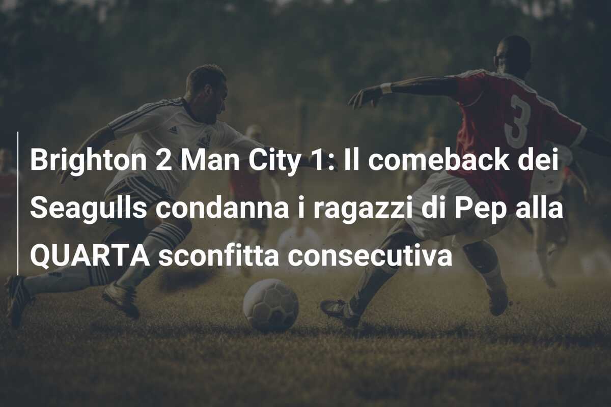 Brighton 2 Man City 1: Il comeback dei Seagulls condanna i ragazzi di Pep alla QUARTA sconfitta consecutiva