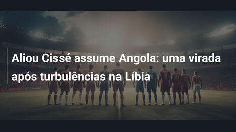 Aliou Cissé assume Angola: uma virada após turbulências na Líbia