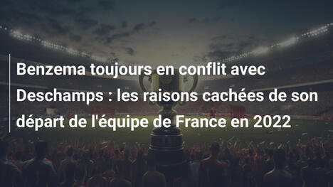 Benzema toujours en conflit avec Deschamps : les raisons cachées de son départ de l'équipe de France en 2022