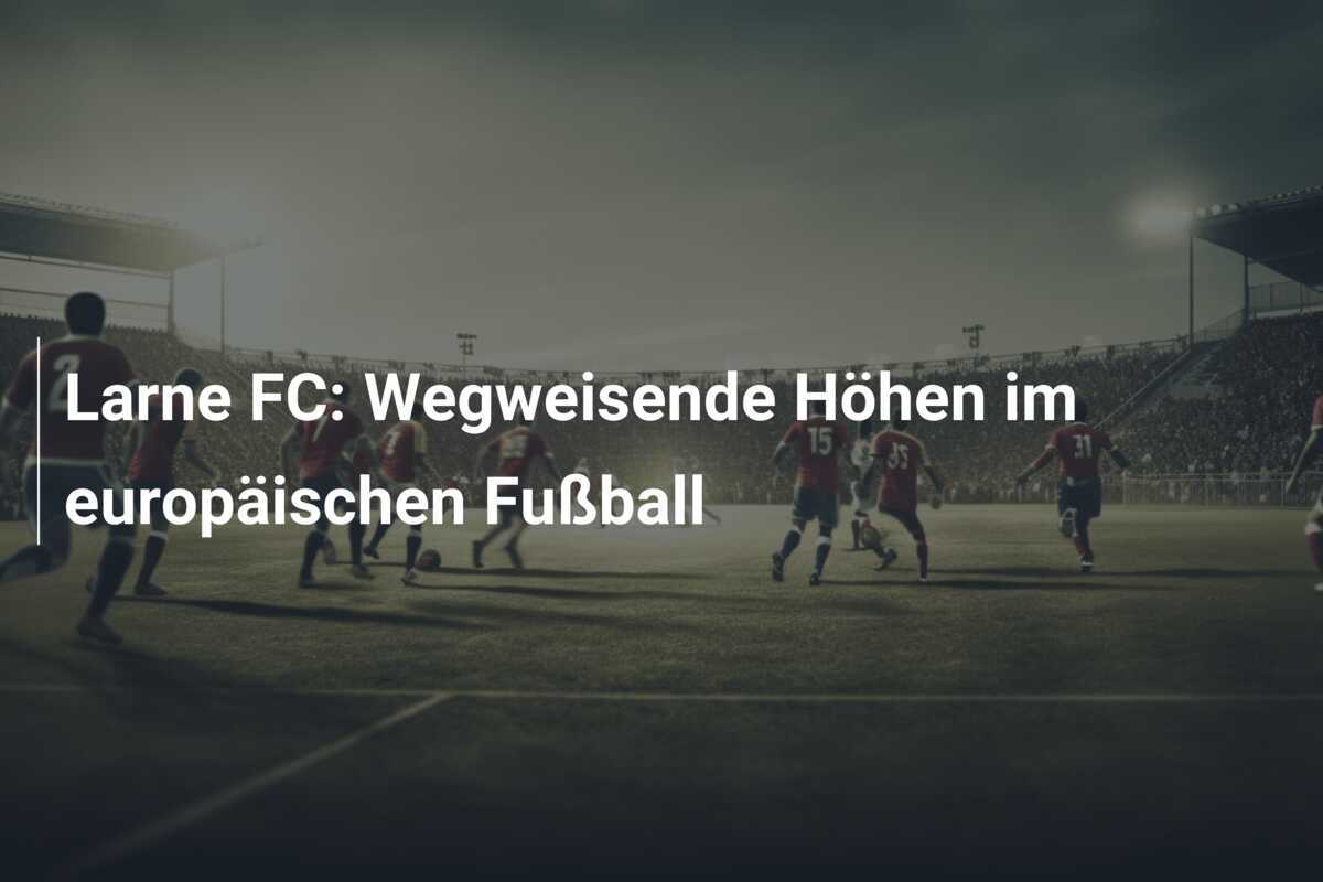 Larne FC: Wegweisende Höhen im europäischen Fußball