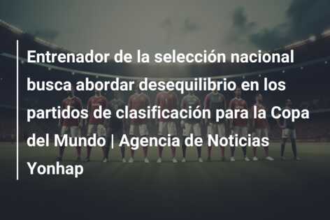 Entrenador de la selección nacional busca abordar desequilibrio en los partidos de clasificación para la Copa del Mundo | Agencia de Noticias Yonhap