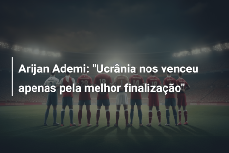 Arijan Ademi: “Ucrânia nos venceu apenas pela melhor finalização”