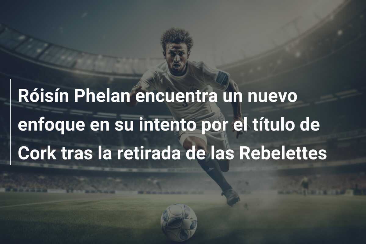 Róisín Phelan encuentra un nuevo enfoque en su intento por el título de Cork tras la retirada de las Rebelettes
