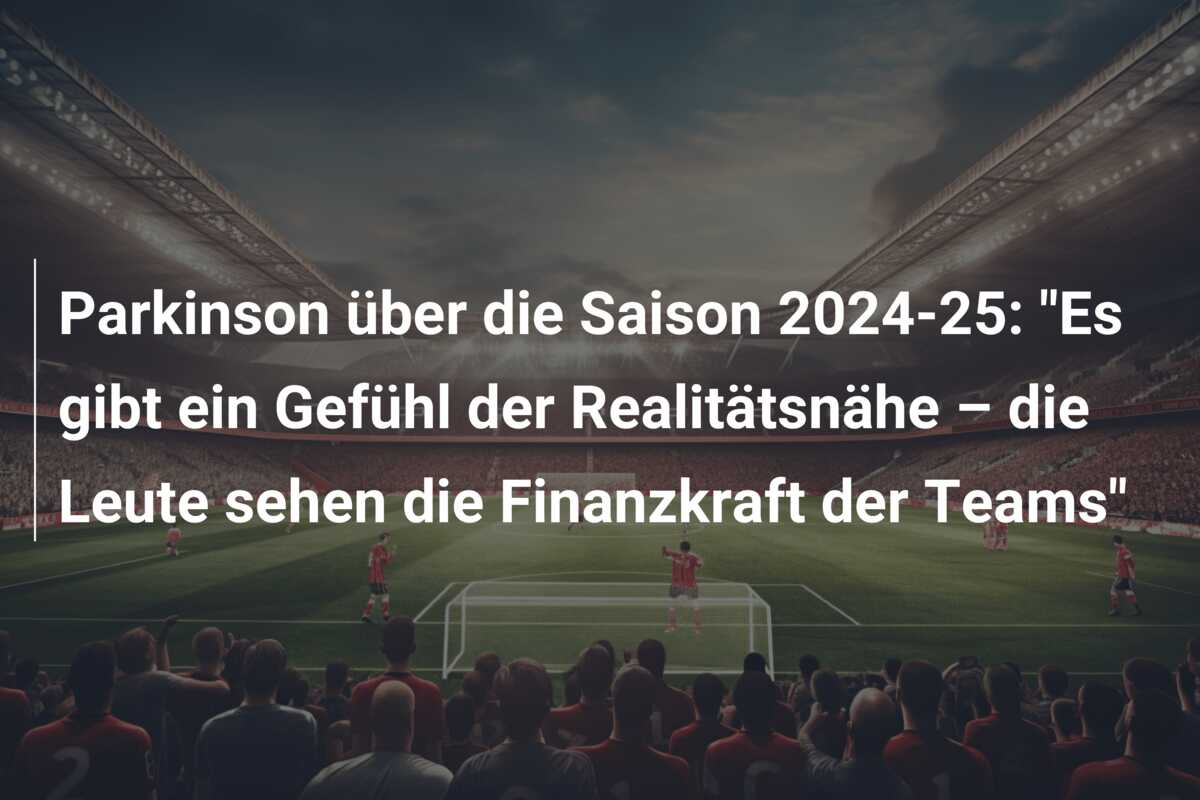 Parkinson über die Saison 2024-25: “Es gibt ein Gefühl der Realitätsnähe – die Leute sehen die Finanzkraft der Teams”